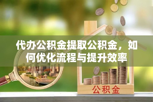 阳原代办公积金提取公积金，如何优化流程与提升效率