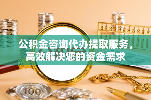阳原公积金咨询代办提取服务，高效解决您的资金需求