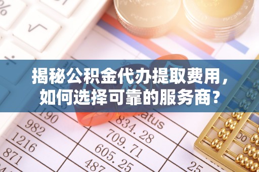 阳原揭秘公积金代办提取费用，如何选择可靠的服务商？