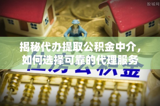 阳原揭秘代办提取公积金中介，如何选择可靠的代理服务
