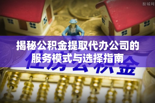 阳原揭秘公积金提取代办公司的服务模式与选择指南