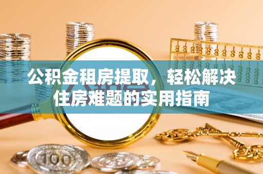 阳原公积金租房提取，轻松解决住房难题的实用指南
