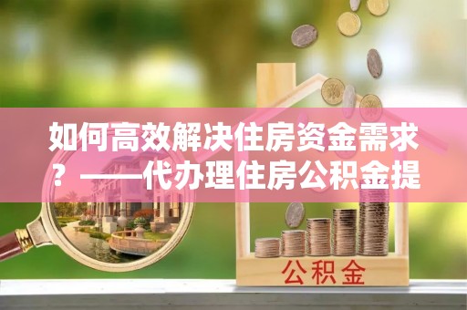 阳原如何高效解决住房资金需求？——代办理住房公积金提取服务全解析