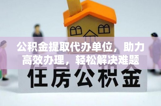 阳原公积金提取代办单位，助力高效办理，轻松解决难题