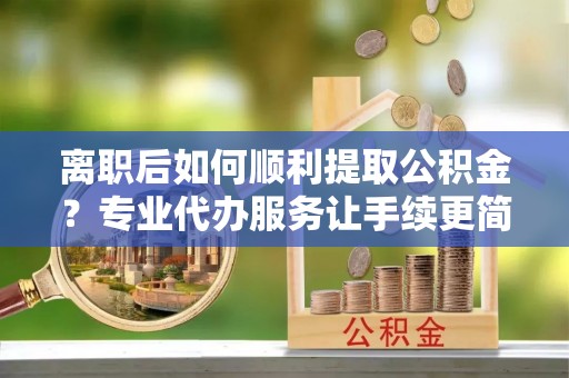 阳原离职后如何顺利提取公积金？专业代办服务让手续更简单