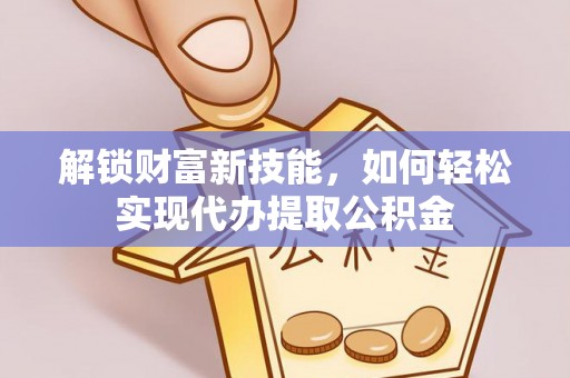 阳原解锁财富新技能，如何轻松实现代办提取公积金